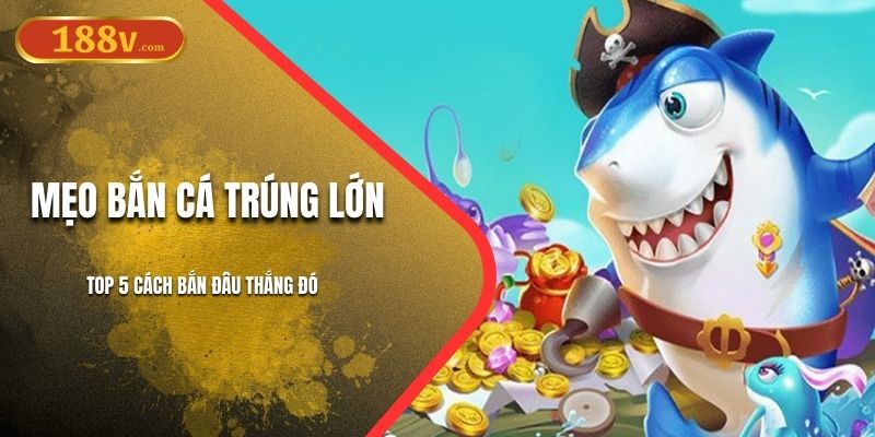 Mẹo Bắn Cá Trúng Lớn 188V - Top 5 Cách Bắn Đâu Thắng Đó